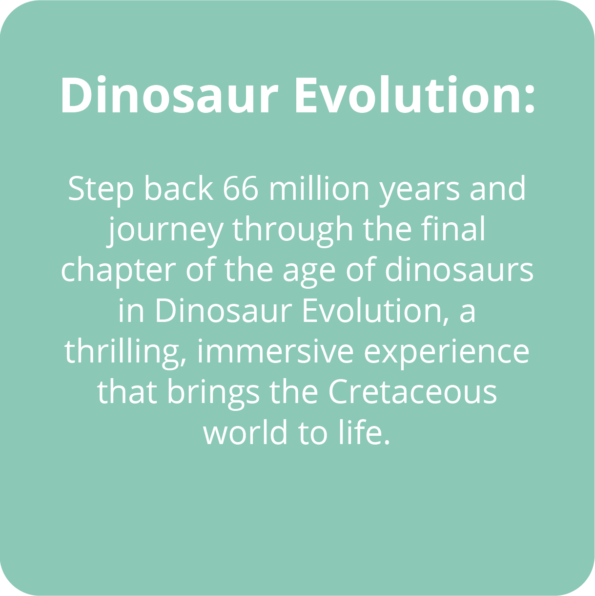 Step back 66 million years and journey through the final chapter of the age of dinosaurs in Dinosaur Evolution, a thrilling, immersive experience that brings the Cretaceous world to life. 